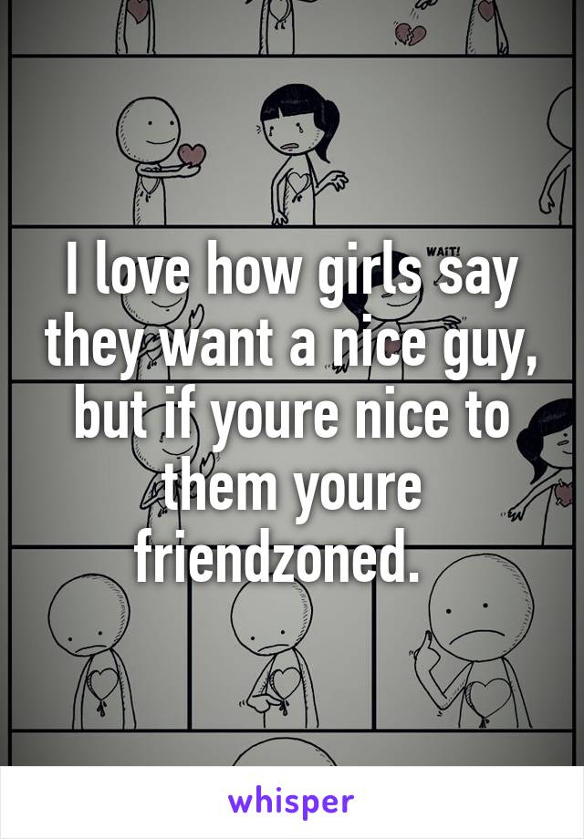 I love how girls say they want a nice guy, but if youre nice to them youre friendzoned.  