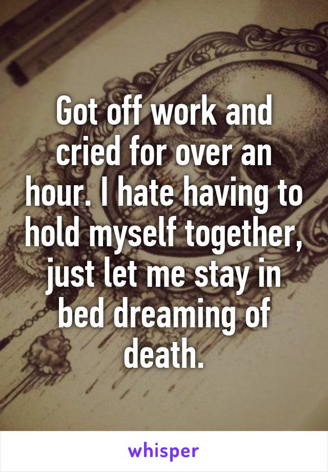 Got off work and cried for over an hour. I hate having to hold myself together, just let me stay in bed dreaming of death.