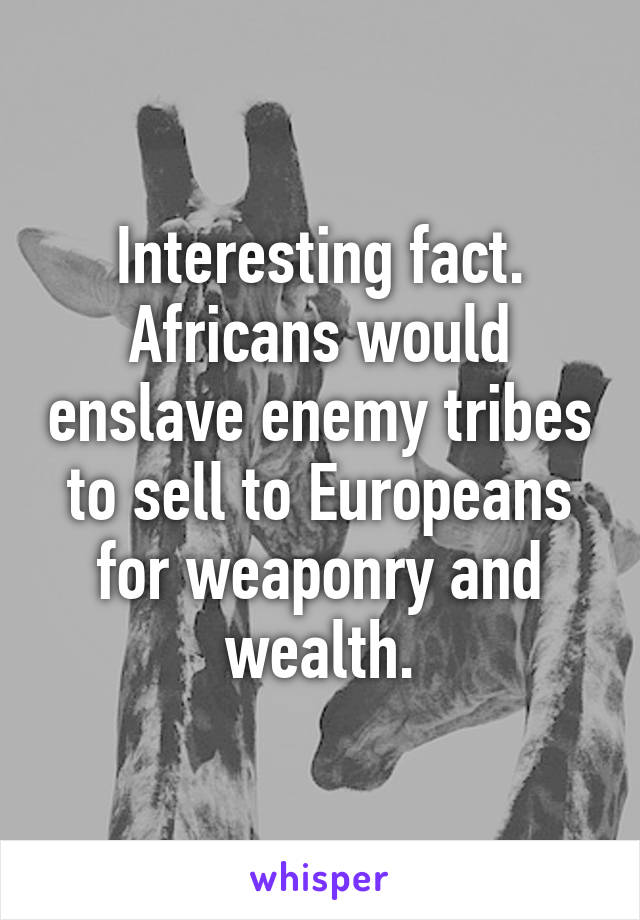 Interesting fact. Africans would enslave enemy tribes to sell to Europeans for weaponry and wealth.