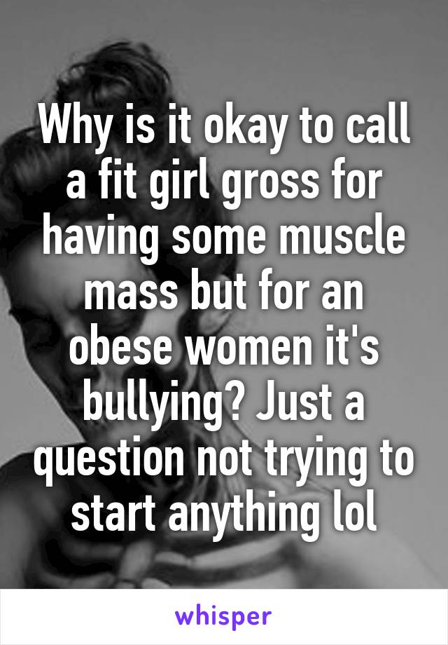 Why is it okay to call a fit girl gross for having some muscle mass but for an obese women it's bullying? Just a question not trying to start anything lol