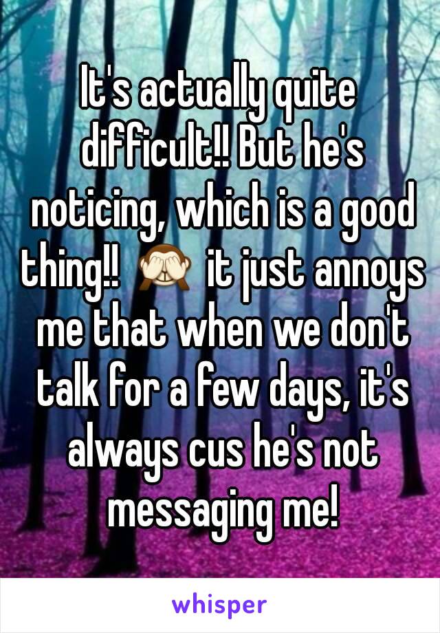 It's actually quite difficult!! But he's noticing, which is a good thing!! 🙈 it just annoys me that when we don't talk for a few days, it's always cus he's not messaging me!