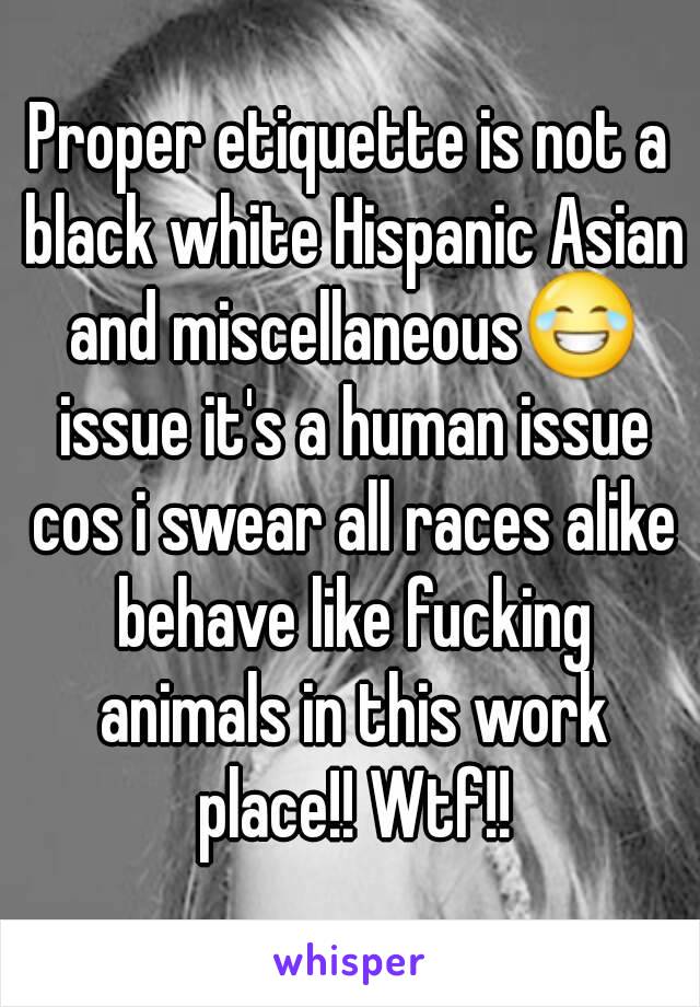 Proper etiquette is not a black white Hispanic Asian and miscellaneous😂 issue it's a human issue cos i swear all races alike behave like fucking animals in this work place!! Wtf!!