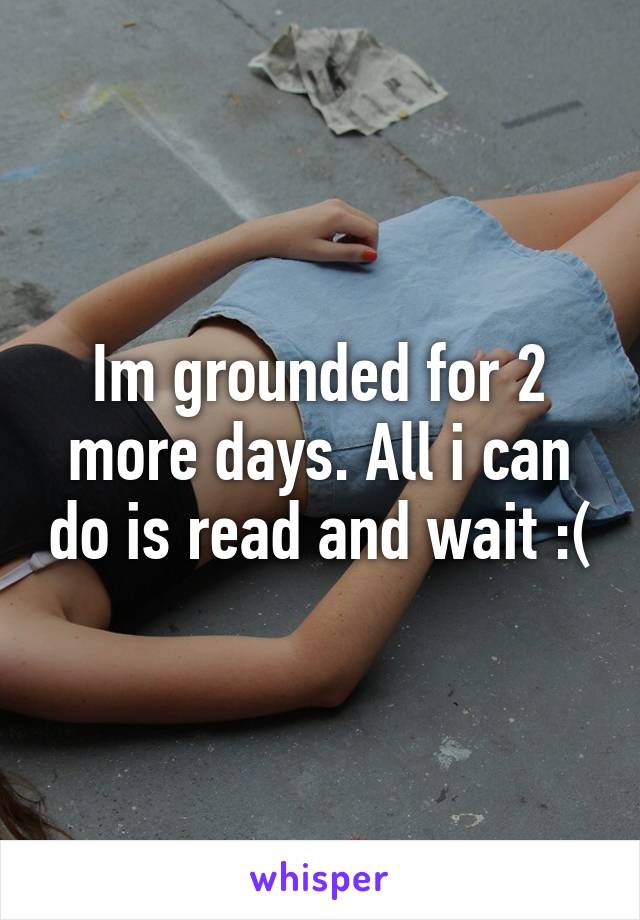 Im grounded for 2 more days. All i can do is read and wait :(