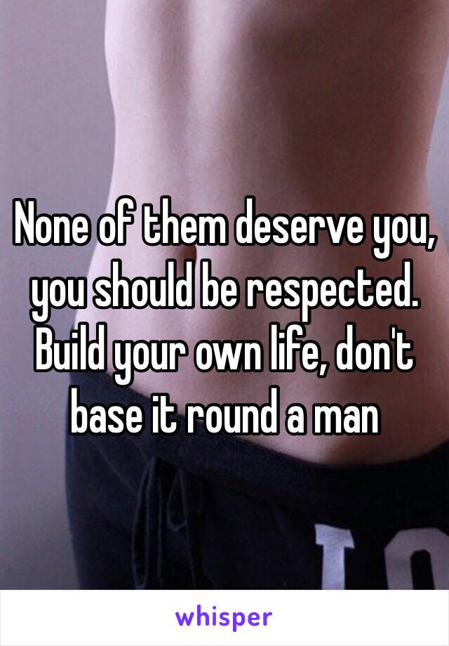 None of them deserve you, you should be respected. Build your own life, don't base it round a man