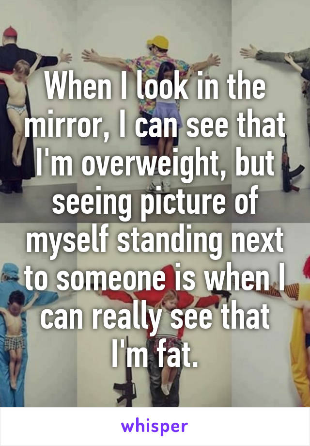 When I look in the mirror, I can see that I'm overweight, but seeing picture of myself standing next to someone is when I can really see that I'm fat.