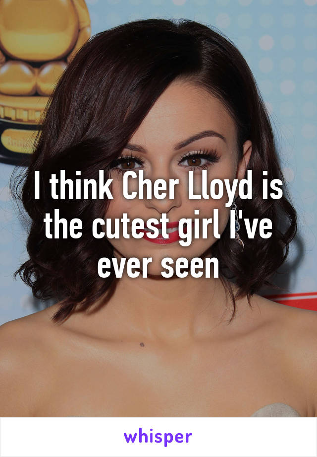 I think Cher Lloyd is the cutest girl I've ever seen