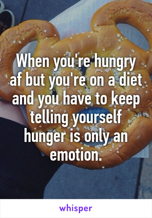 When you're hungry af but you're on a diet and you have to keep telling yourself hunger is only an emotion.