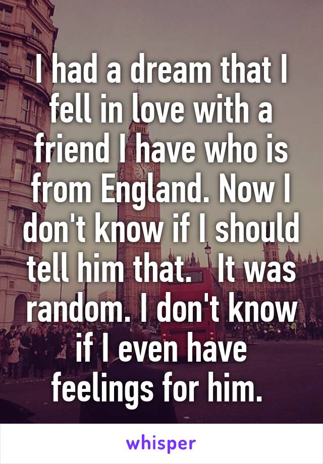 I had a dream that I fell in love with a friend I have who is from England. Now I don't know if I should tell him that.   It was random. I don't know if I even have feelings for him. 