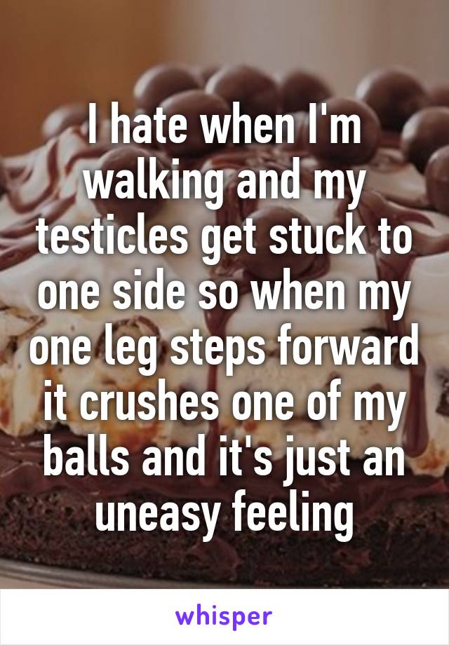 I hate when I'm walking and my testicles get stuck to one side so when my one leg steps forward it crushes one of my balls and it's just an uneasy feeling