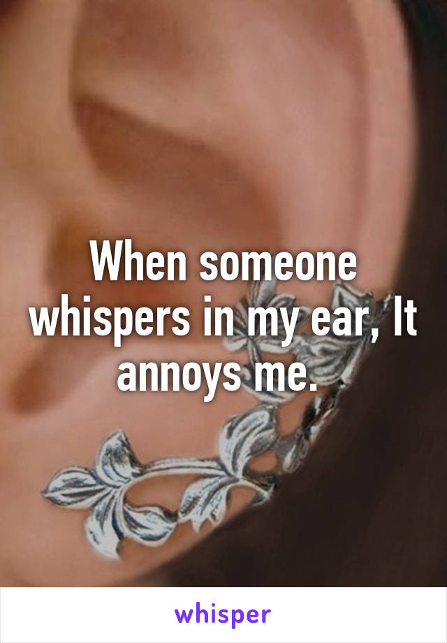 When someone whispers in my ear, It annoys me. 