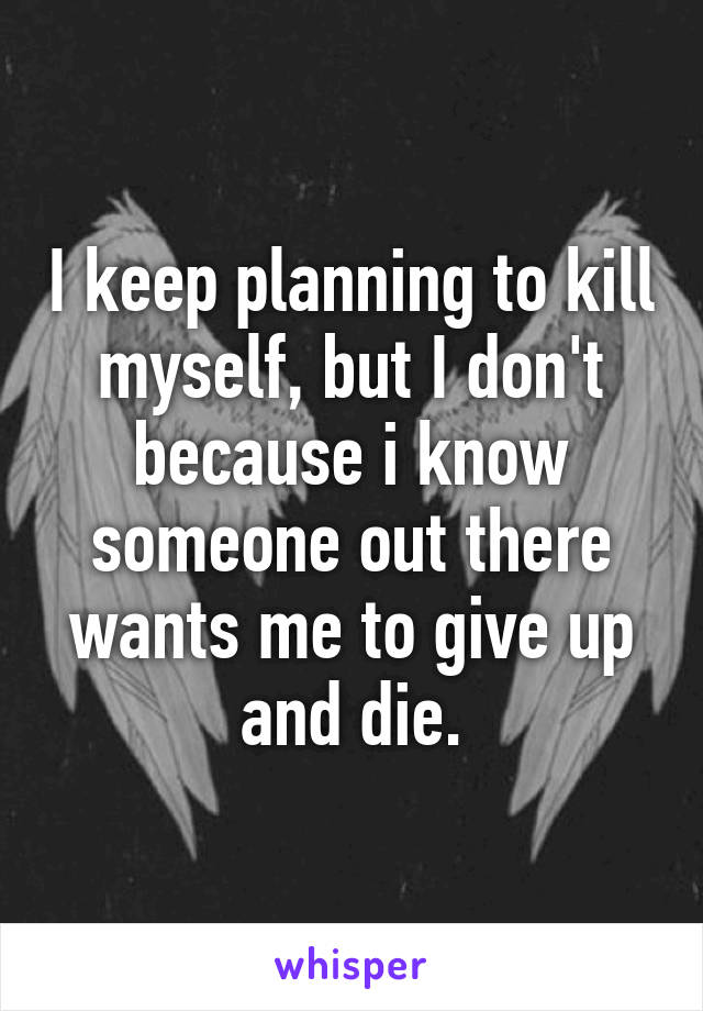 I keep planning to kill myself, but I don't because i know someone out there wants me to give up and die.