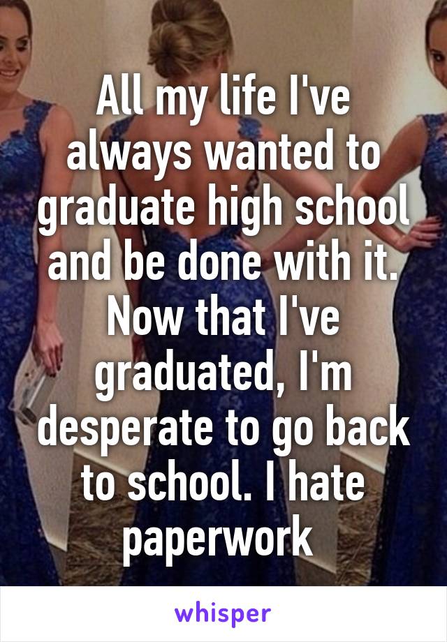 All my life I've always wanted to graduate high school and be done with it. Now that I've graduated, I'm desperate to go back to school. I hate paperwork 