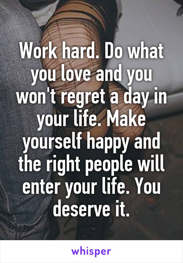 Work hard. Do what you love and you won't regret a day in your life. Make yourself happy and the right people will enter your life. You deserve it.