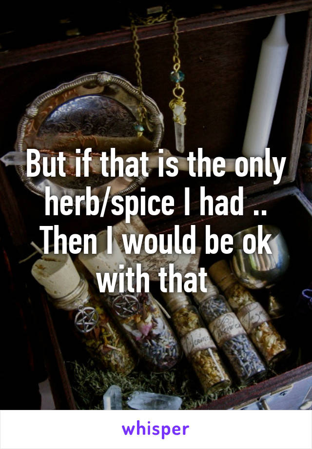 But if that is the only herb/spice I had .. Then I would be ok with that 