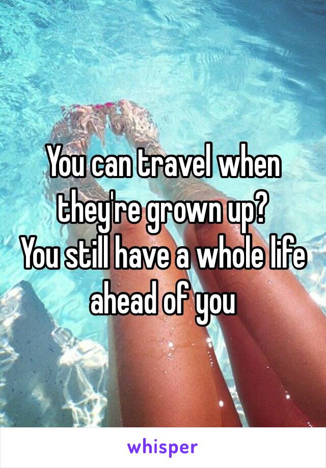 You can travel when they're grown up?
You still have a whole life ahead of you