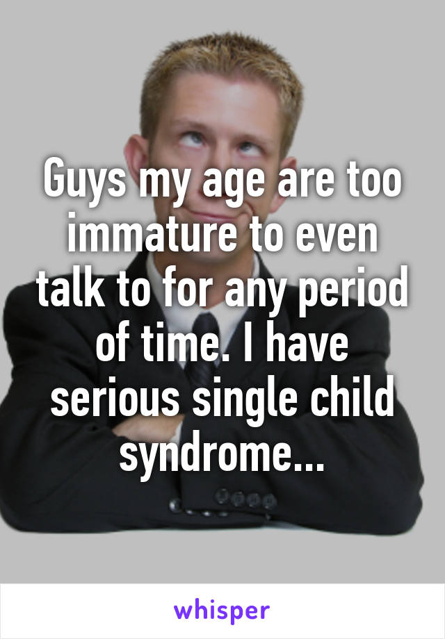 Guys my age are too immature to even talk to for any period of time. I have serious single child syndrome...