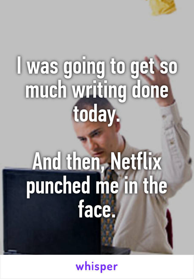 I was going to get so much writing done today.

And then, Netflix punched me in the face.