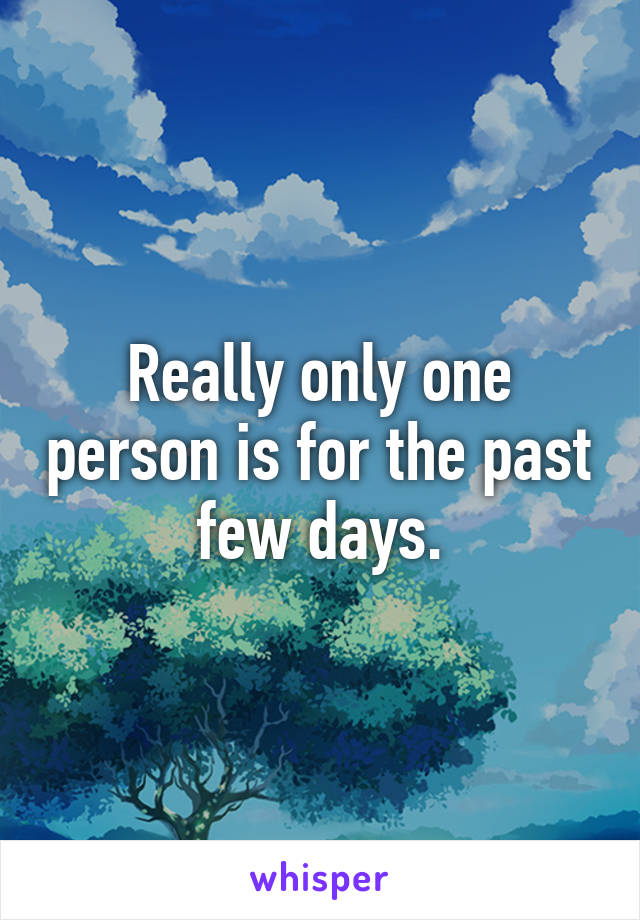 Really only one person is for the past few days.