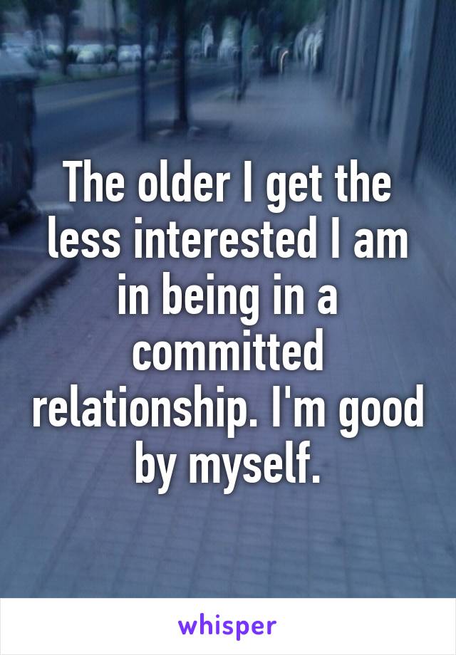 The older I get the less interested I am in being in a committed relationship. I'm good by myself.