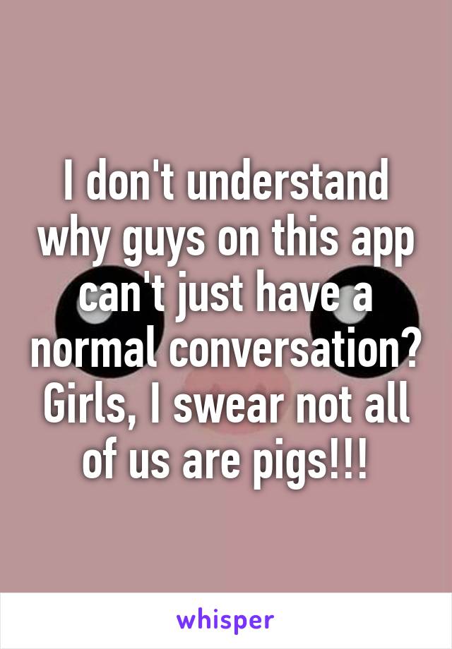 I don't understand why guys on this app can't just have a normal conversation? Girls, I swear not all of us are pigs!!!