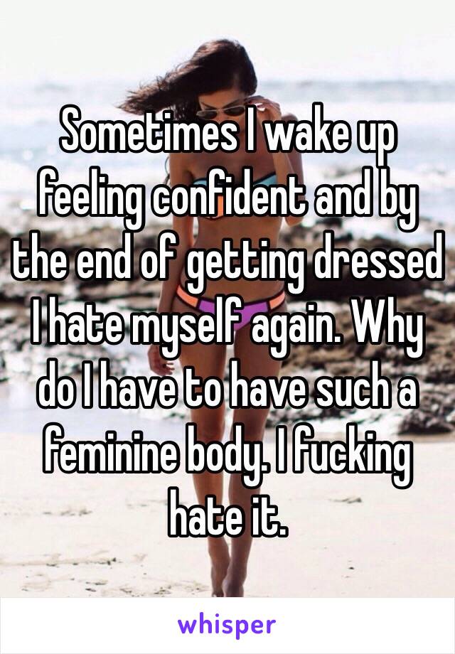 Sometimes I wake up feeling confident and by the end of getting dressed I hate myself again. Why do I have to have such a feminine body. I fucking hate it.