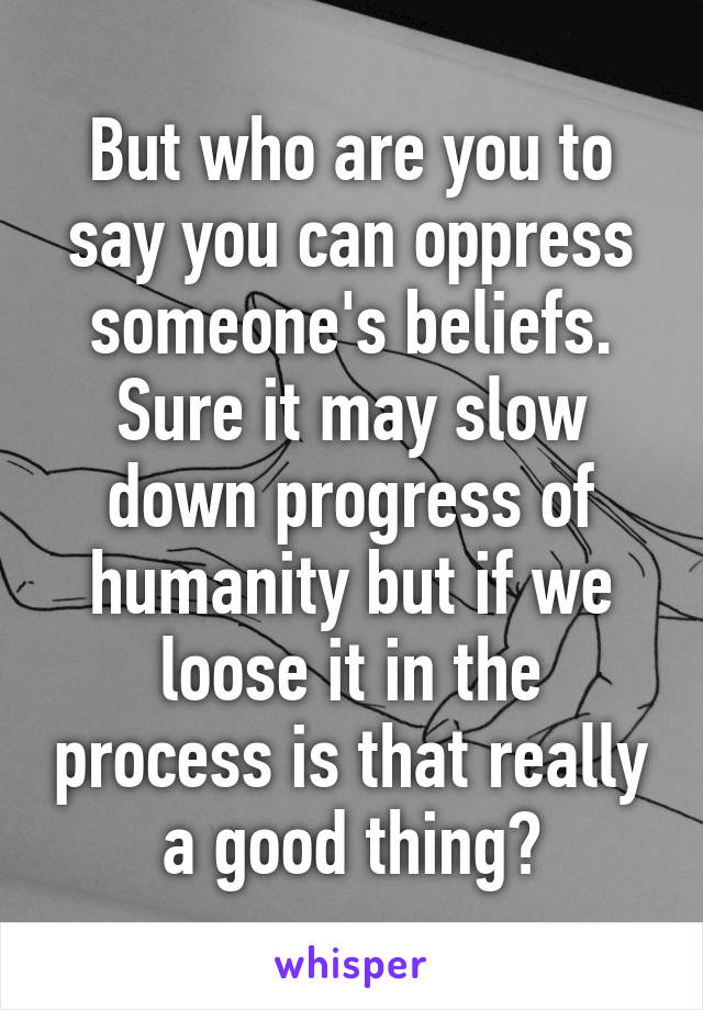 But who are you to say you can oppress someone's beliefs. Sure it may slow down progress of humanity but if we loose it in the process is that really a good thing?