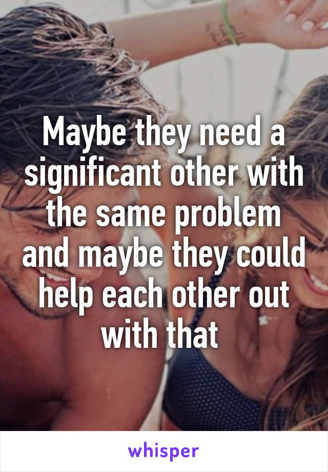 Maybe they need a significant other with the same problem and maybe they could help each other out with that 