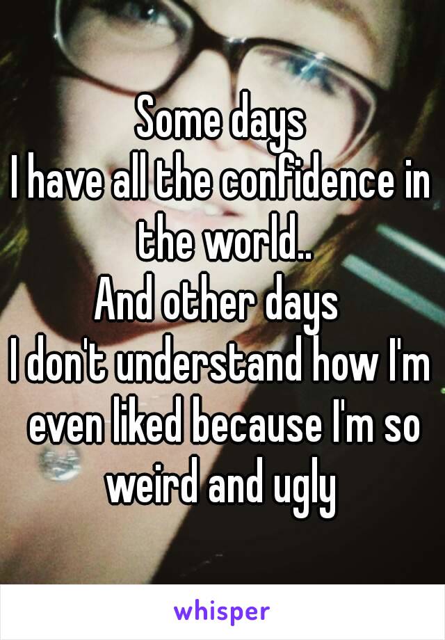 Some days
I have all the confidence in the world..
And other days 
I don't understand how I'm even liked because I'm so weird and ugly 