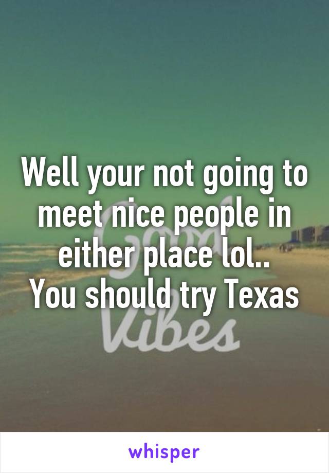 Well your not going to meet nice people in either place lol..
You should try Texas