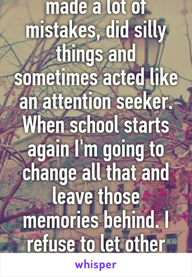 Last academic year I made a lot of mistakes, did silly things and sometimes acted like an attention seeker. When school starts again I'm going to change all that and leave those memories behind. I refuse to let other people control my life now.