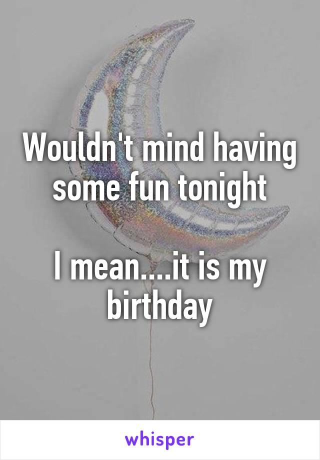 Wouldn't mind having some fun tonight

I mean....it is my birthday