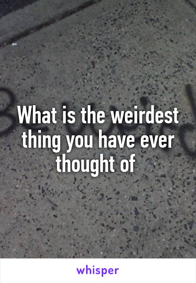 What is the weirdest thing you have ever thought of 