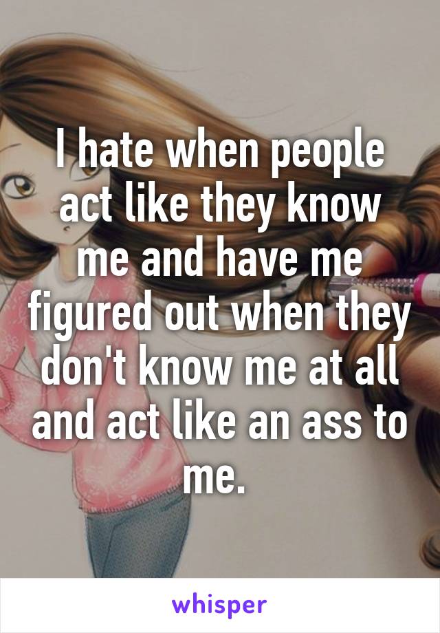 I hate when people act like they know me and have me figured out when they don't know me at all and act like an ass to me. 