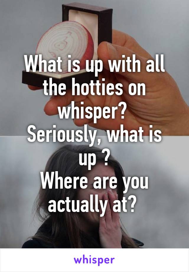 What is up with all the hotties on whisper? 
Seriously, what is up ?
Where are you actually at? 