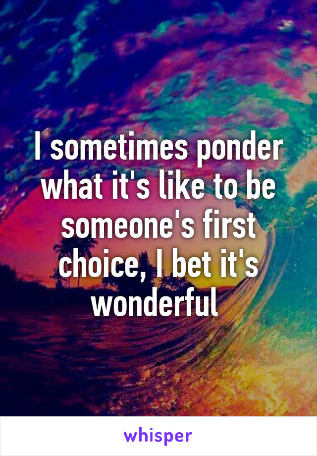 I sometimes ponder what it's like to be someone's first choice, I bet it's wonderful 