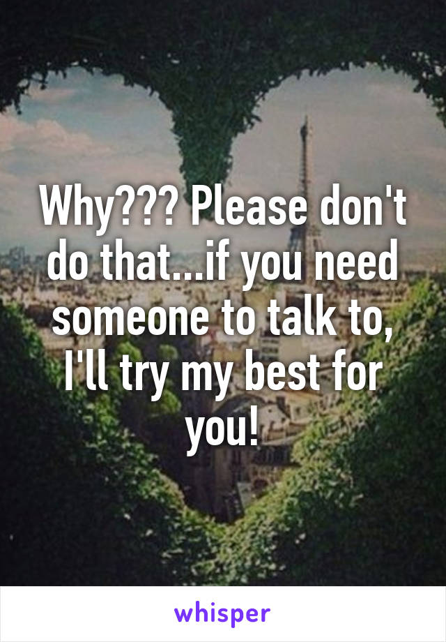 Why??? Please don't do that...if you need someone to talk to, I'll try my best for you!