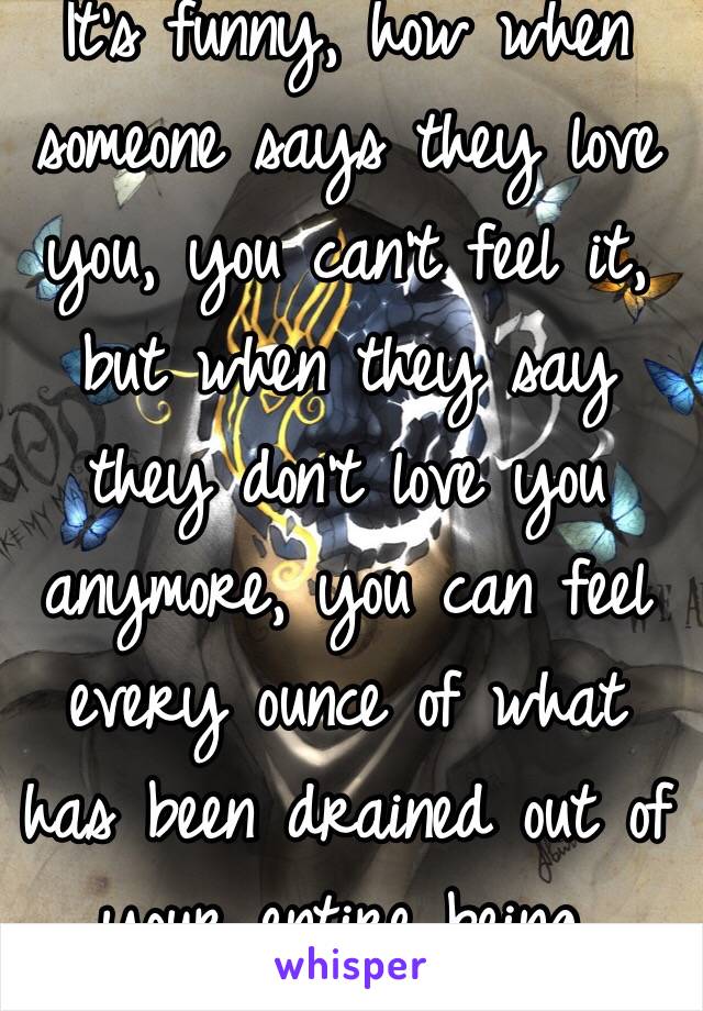 It's funny, how when someone says they love you, you can't feel it, but when they say they don't love you anymore, you can feel every ounce of what has been drained out of your entire being.