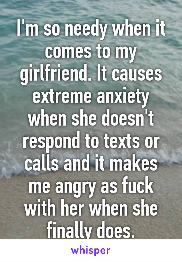 I'm so needy when it comes to my girlfriend. It causes extreme anxiety when she doesn't respond to texts or calls and it makes me angry as fuck with her when she finally does.