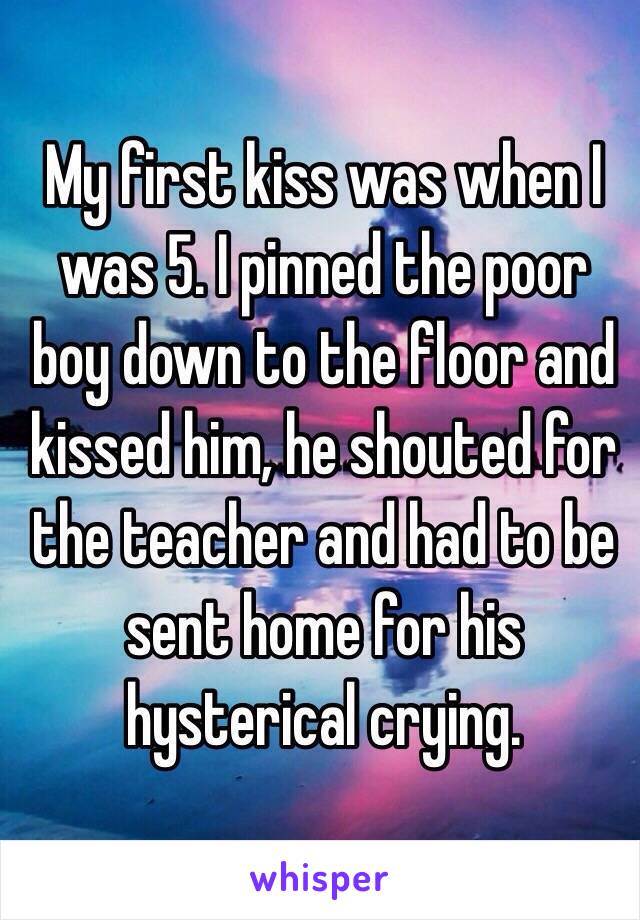 My first kiss was when I was 5. I pinned the poor boy down to the floor and kissed him, he shouted for the teacher and had to be sent home for his hysterical crying.