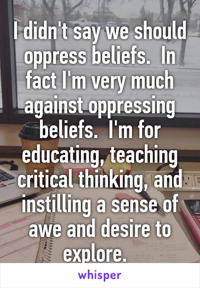 I didn't say we should oppress beliefs.  In fact I'm very much against oppressing beliefs.  I'm for educating, teaching critical thinking, and instilling a sense of awe and desire to explore.  