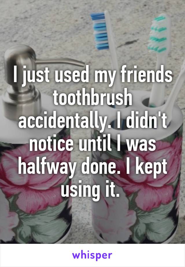 I just used my friends toothbrush accidentally. I didn't notice until I was halfway done. I kept using it. 