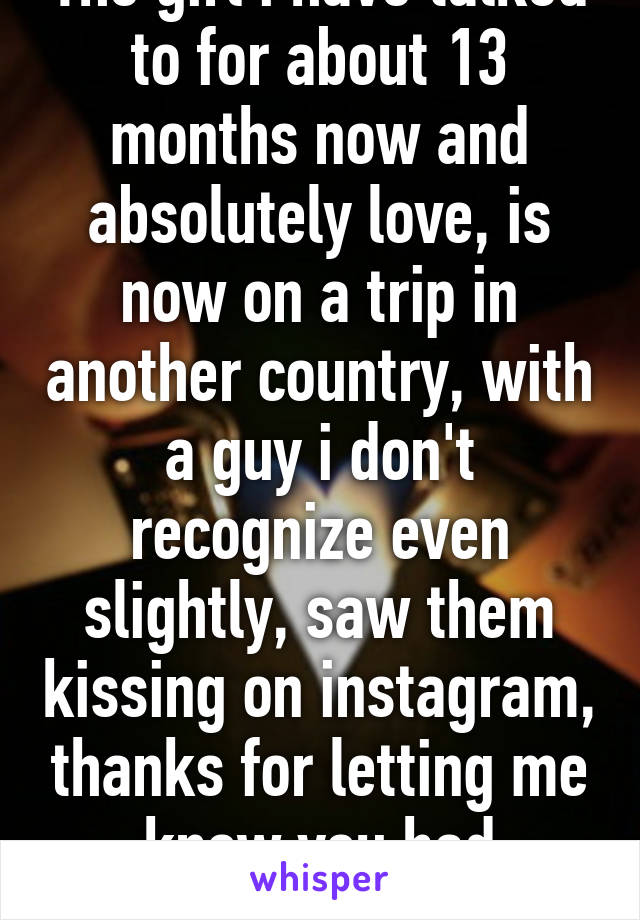 The girl i have talked to for about 13 months now and absolutely love, is now on a trip in another country, with a guy i don't recognize even slightly, saw them kissing on instagram, thanks for letting me know you had another guy.