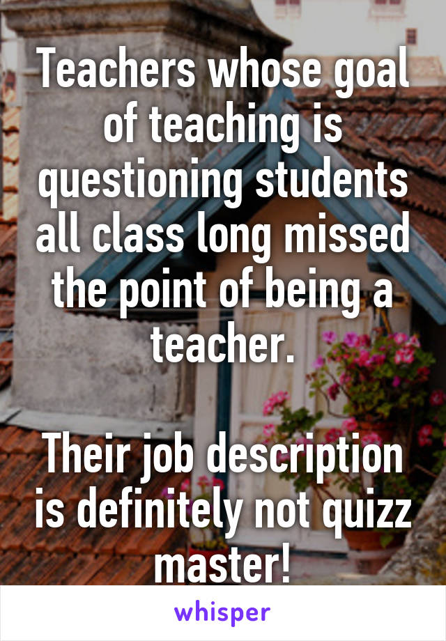 Teachers whose goal of teaching is questioning students all class long missed the point of being a teacher.

Their job description is definitely not quizz master!