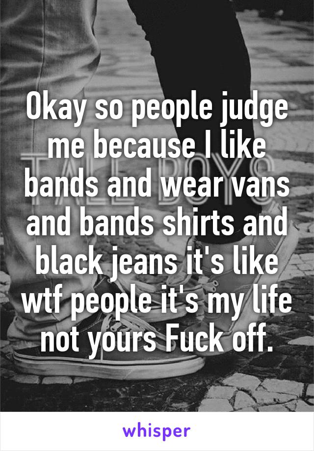 Okay so people judge me because I like bands and wear vans and bands shirts and black jeans it's like wtf people it's my life not yours Fuck off.