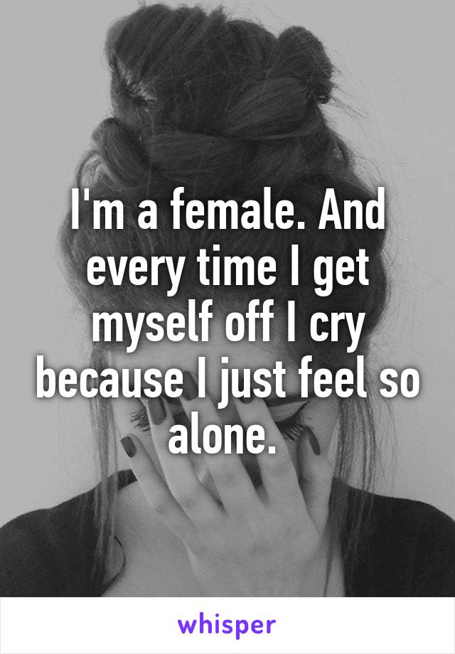 I'm a female. And every time I get myself off I cry because I just feel so alone. 