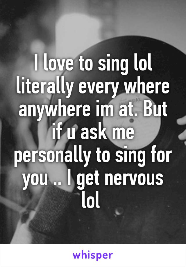 I love to sing lol literally every where anywhere im at. But if u ask me personally to sing for you .. I get nervous lol 