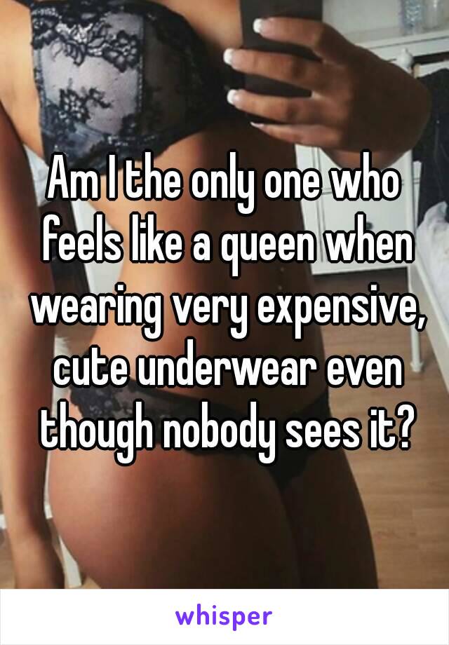 Am I the only one who feels like a queen when wearing very expensive, cute underwear even though nobody sees it?