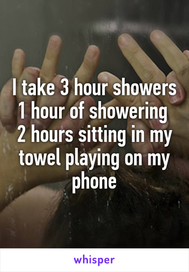 I take 3 hour showers
1 hour of showering 
2 hours sitting in my towel playing on my phone