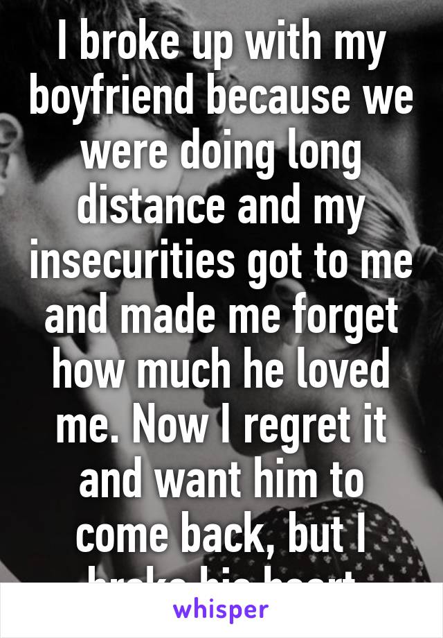 I broke up with my boyfriend because we were doing long distance and my insecurities got to me and made me forget how much he loved me. Now I regret it and want him to come back, but I broke his heart