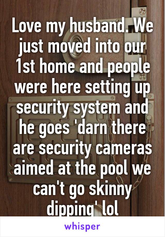 Love my husband. We just moved into our 1st home and people were here setting up security system and he goes 'darn there are security cameras aimed at the pool we can't go skinny dipping' lol